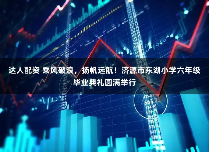 达人配资 乘风破浪，扬帆远航！济源市东湖小学六年级毕业典礼圆满举行