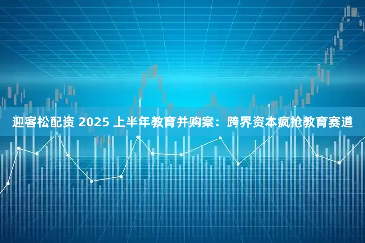 迎客松配资 2025 上半年教育并购案：跨界资本疯抢教育赛道