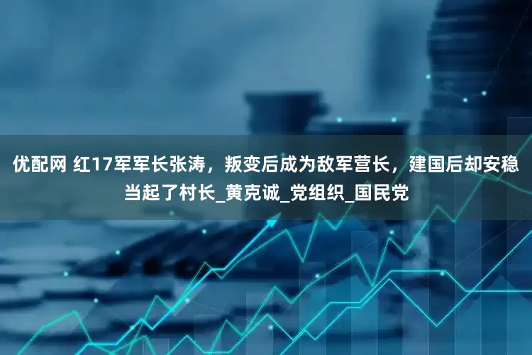 优配网 红17军军长张涛，叛变后成为敌军营长，建国后却安稳当起了村长_黄克诚_党组织_国民党