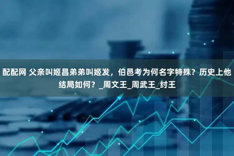 配配网 父亲叫姬昌弟弟叫姬发，伯邑考为何名字特殊？历史上他结局如何？_周文王_周武王_纣王