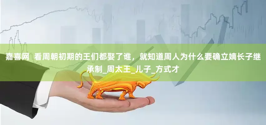 嘉喜网  看周朝初期的王们都娶了谁，就知道周人为什么要确立嫡长子继承制_周太王_儿子_方式才