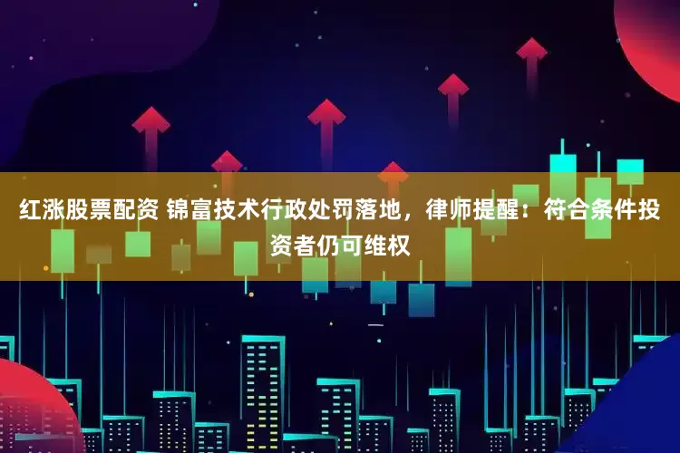 红涨股票配资 锦富技术行政处罚落地，律师提醒：符合条件投资者仍可维权