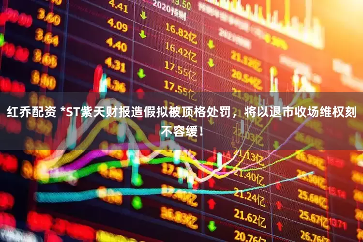 红乔配资 *ST紫天财报造假拟被顶格处罚，将以退市收场维权刻不容缓！