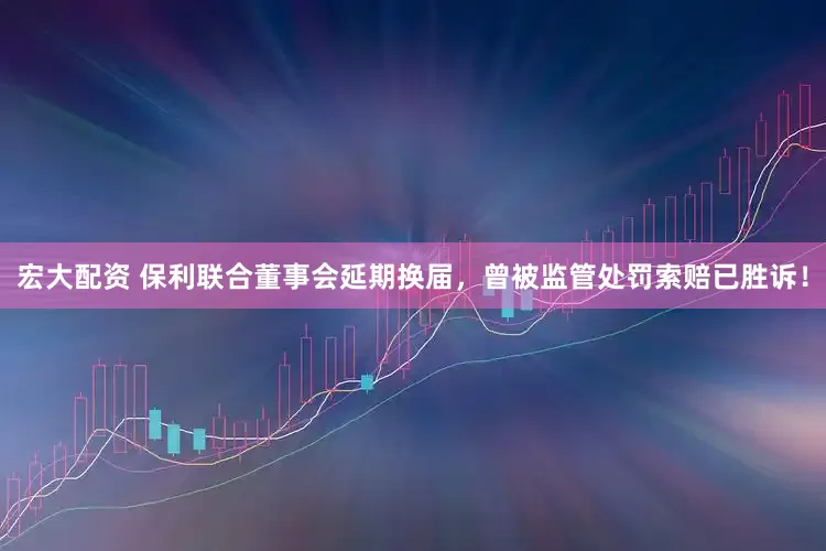 宏大配资 保利联合董事会延期换届，曾被监管处罚索赔已胜诉！