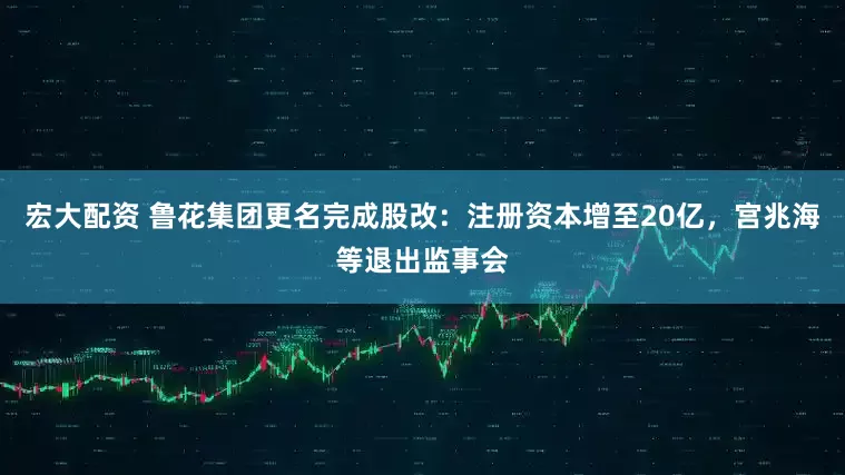 宏大配资 鲁花集团更名完成股改：注册资本增至20亿，宫兆海等退出监事会