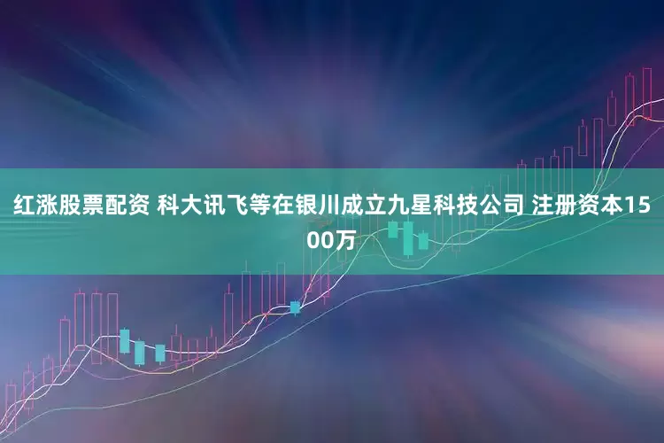 红涨股票配资 科大讯飞等在银川成立九星科技公司 注册资本1500万