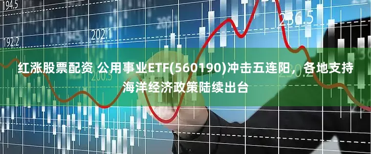 红涨股票配资 公用事业ETF(560190)冲击五连阳，各地支持海洋经济政策陆续出台