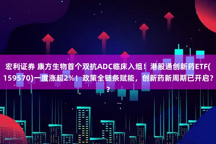宏利证券 康方生物首个双抗ADC临床入组！港股通创新药ETF(159570)一度涨超2%！政策全链条赋能，创新药新周期已开启？