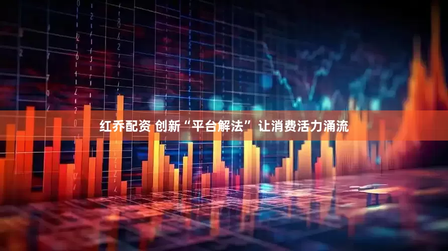 红乔配资 创新“平台解法” 让消费活力涌流