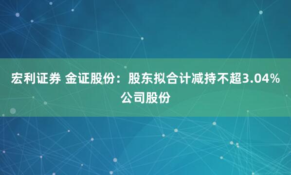 宏利证券 金证股份：股东拟合计减持不超3.04%公司股份