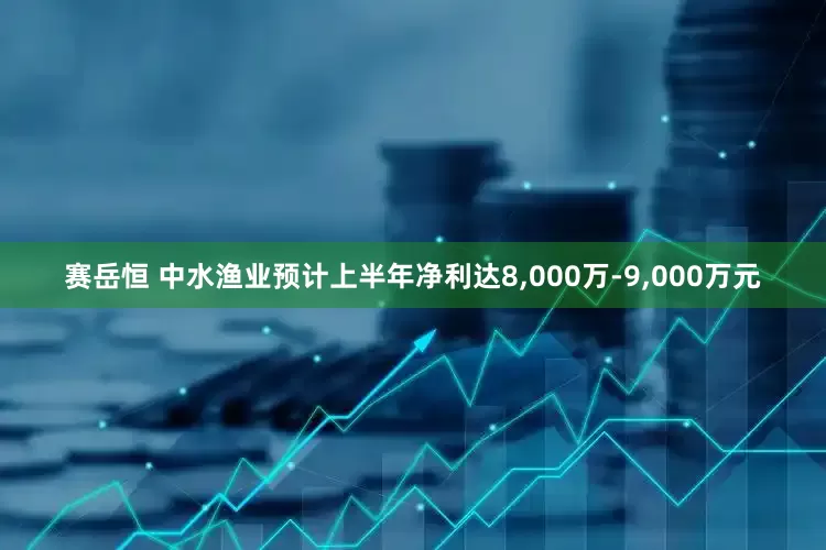 赛岳恒 中水渔业预计上半年净利达8,000万-9,000万元