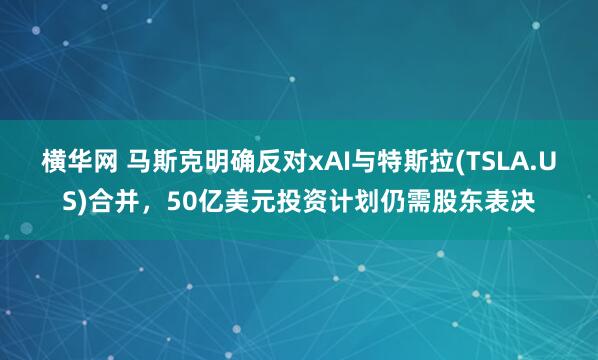横华网 马斯克明确反对xAI与特斯拉(TSLA.US)合并，50亿美元投资计划仍需股东表决