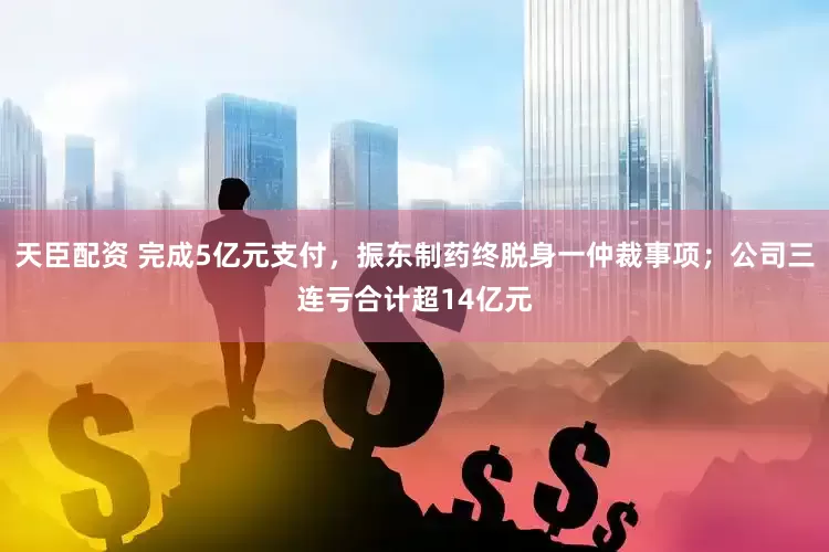 天臣配资 完成5亿元支付，振东制药终脱身一仲裁事项；公司三连亏合计超14亿元