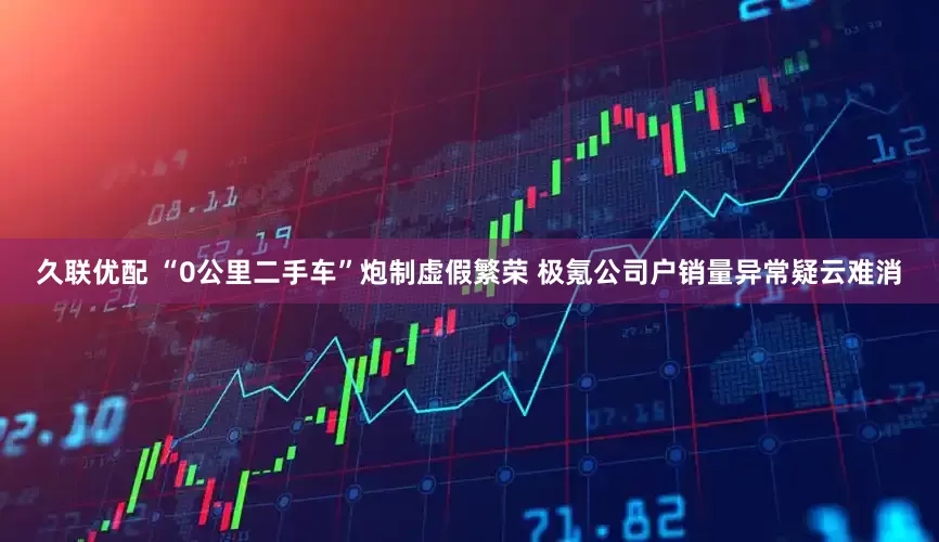 久联优配 “0公里二手车”炮制虚假繁荣 极氪公司户销量异常疑云难消