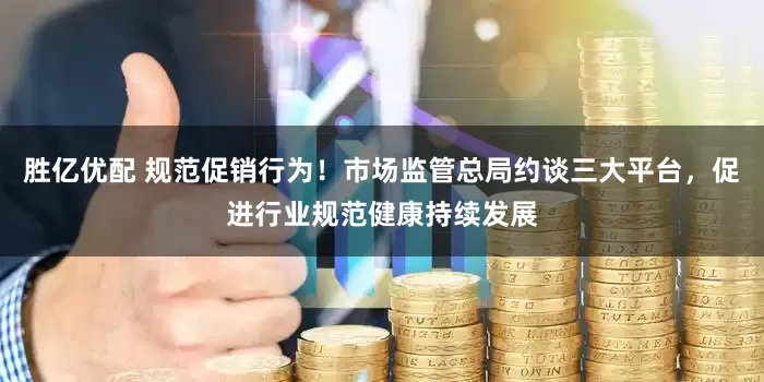 胜亿优配 规范促销行为！市场监管总局约谈三大平台，促进行业规范健康持续发展
