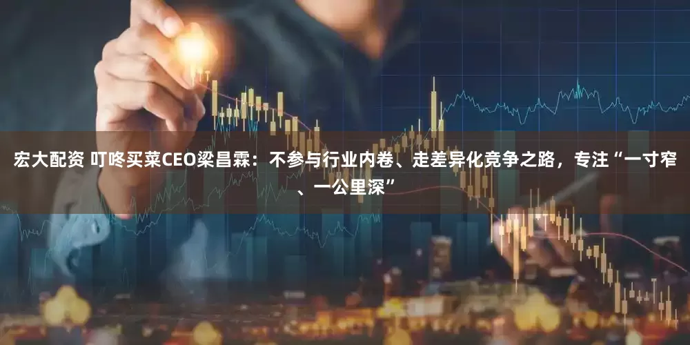 宏大配资 叮咚买菜CEO梁昌霖：不参与行业内卷、走差异化竞争之路，专注“一寸窄、一公里深”