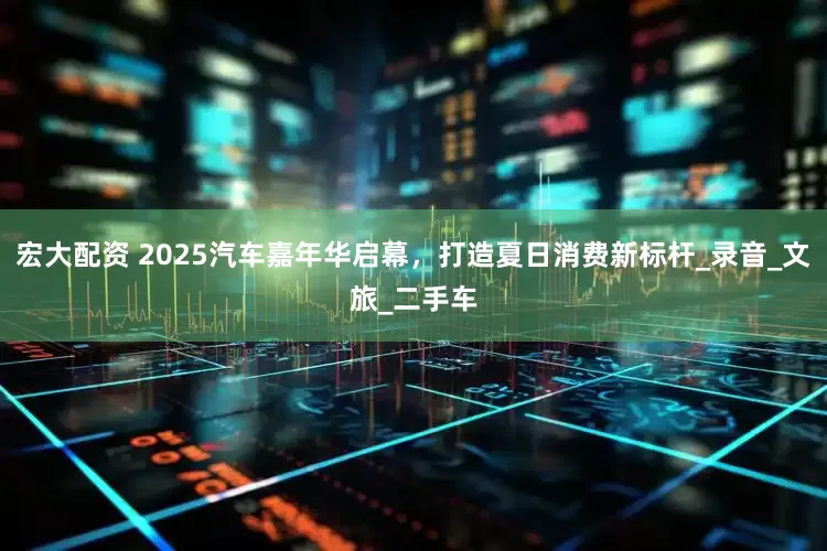 宏大配资 2025汽车嘉年华启幕，打造夏日消费新标杆_录音_文旅_二手车