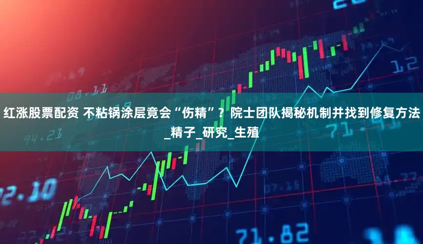 红涨股票配资 不粘锅涂层竟会“伤精”？院士团队揭秘机制并找到修复方法_精子_研究_生殖
