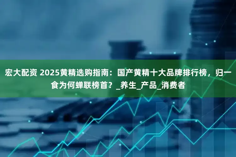 宏大配资 2025黄精选购指南：国产黄精十大品牌排行榜，归一食为何蝉联榜首？_养生_产品_消费者