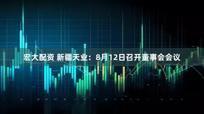 宏大配资 新疆天业：8月12日召开董事会会议