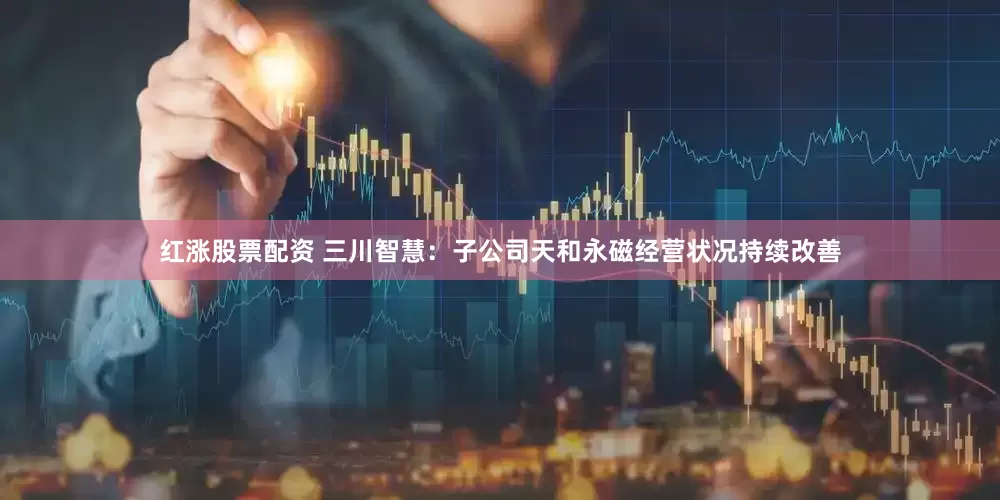 红涨股票配资 三川智慧：子公司天和永磁经营状况持续改善