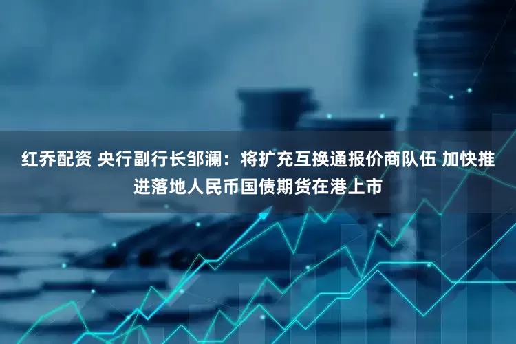 红乔配资 央行副行长邹澜：将扩充互换通报价商队伍 加快推进落地人民币国债期货在港上市