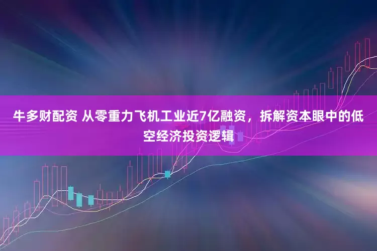 牛多财配资 从零重力飞机工业近7亿融资，拆解资本眼中的低空经济投资逻辑