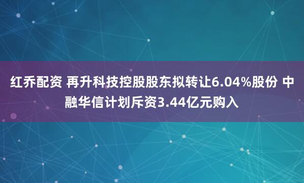 红乔配资 再升科技控股股东拟转让6.04%股份 中融华信计划斥资3.44亿元购入