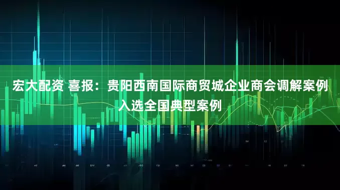 宏大配资 喜报:贵阳西南国际商贸城企业商会调解案例入选全国典型案例