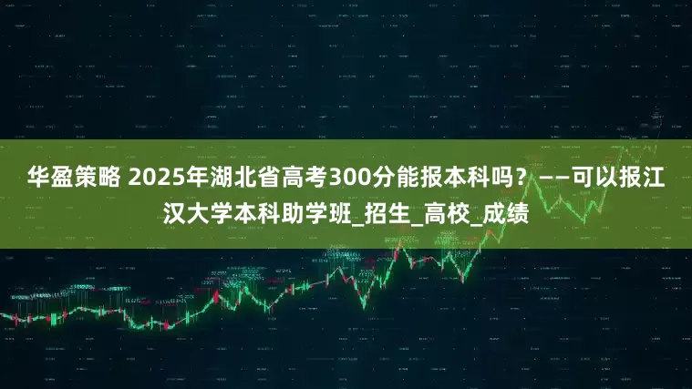 华盈策略 2025年湖北省高考300分能报本科吗？——可以报江汉大学本科助学班_招生_高校_成绩