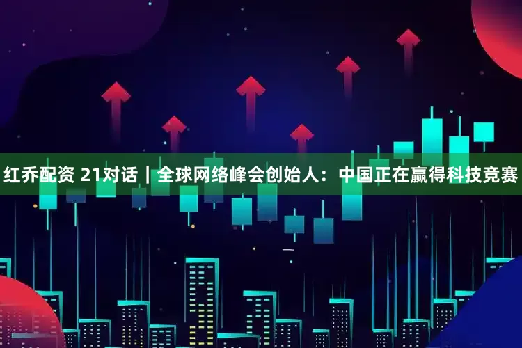 红乔配资 21对话｜全球网络峰会创始人：中国正在赢得科技竞赛