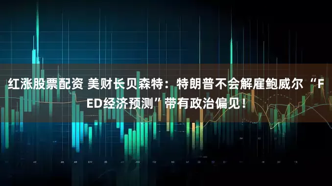 红涨股票配资 美财长贝森特：特朗普不会解雇鲍威尔 “FED经济预测”带有政治偏见！