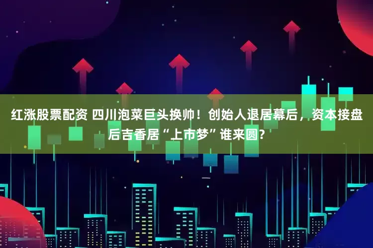 红涨股票配资 四川泡菜巨头换帅！创始人退居幕后，资本接盘后吉香居“上市梦”谁来圆？