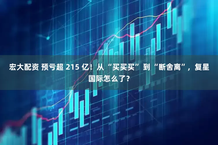 宏大配资 预亏超 215 亿！从 “买买买” 到 “断舍离”，复星国际怎么了？