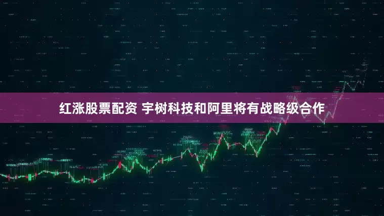 红涨股票配资 宇树科技和阿里将有战略级合作