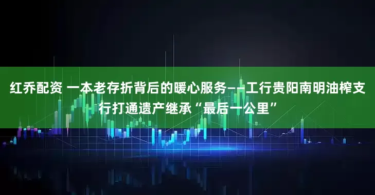 红乔配资 一本老存折背后的暖心服务——工行贵阳南明油榨支行打通遗产继承“最后一公里”